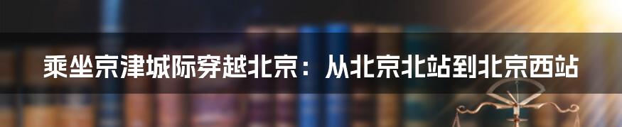 乘坐京津城际穿越北京：从北京北站到北京西站