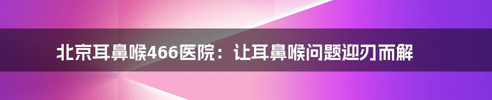 北京耳鼻喉466医院：让耳鼻喉问题迎刃而解