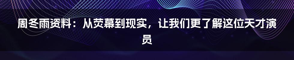 周冬雨资料：从荧幕到现实，让我们更了解这位天才演员