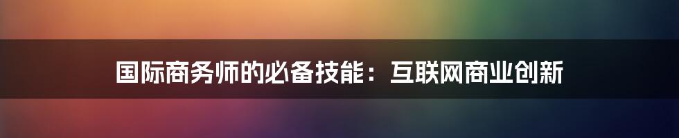 国际商务师的必备技能：互联网商业创新