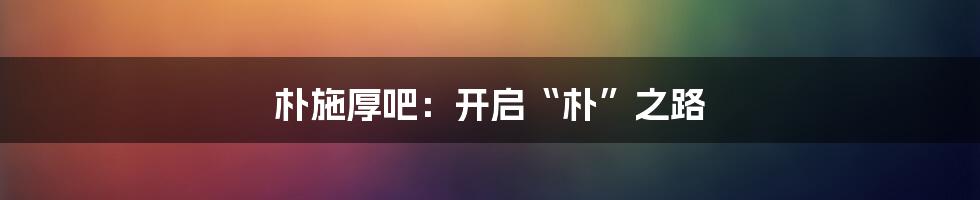 朴施厚吧：开启“朴”之路