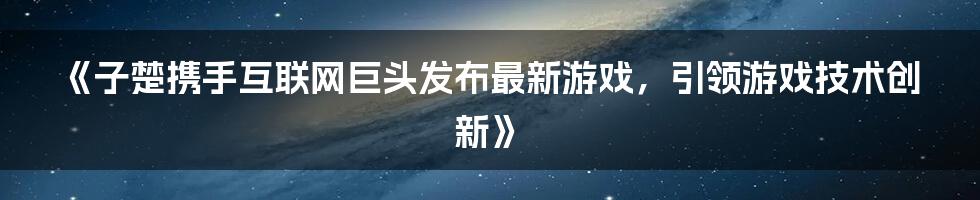 《子楚携手互联网巨头发布最新游戏，引领游戏技术创新》