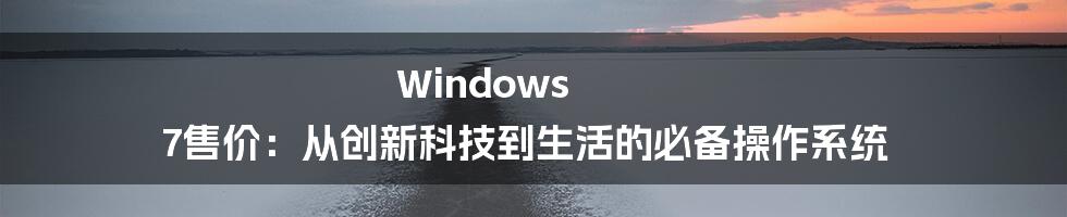 Windows 7售价：从创新科技到生活的必备操作系统