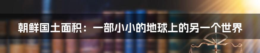 朝鲜国土面积：一部小小的地球上的另一个世界