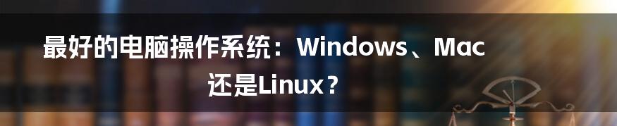 最好的电脑操作系统：Windows、Mac还是Linux？