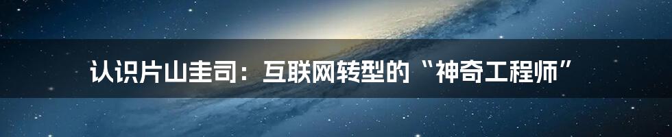 认识片山圭司：互联网转型的“神奇工程师”