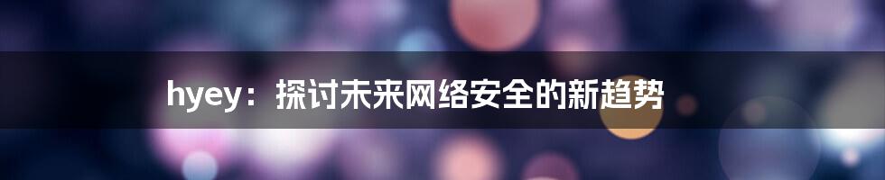 hyey：探讨未来网络安全的新趋势