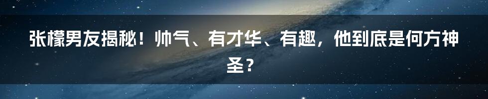 张檬男友揭秘！帅气、有才华、有趣，他到底是何方神圣？