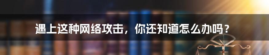 遇上这种网络攻击，你还知道怎么办吗？