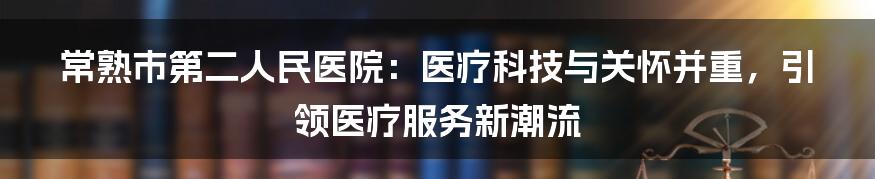 常熟市第二人民医院：医疗科技与关怀并重，引领医疗服务新潮流