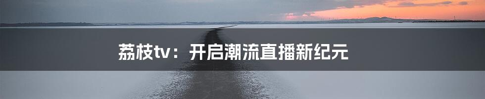 荔枝tv：开启潮流直播新纪元