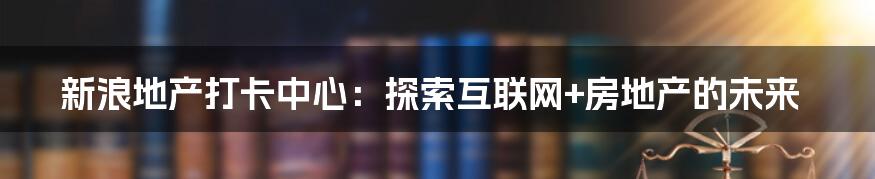 新浪地产打卡中心：探索互联网+房地产的未来