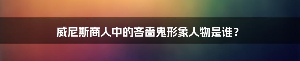 威尼斯商人中的吝啬鬼形象人物是谁？