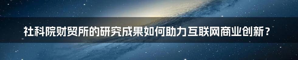 社科院财贸所的研究成果如何助力互联网商业创新？