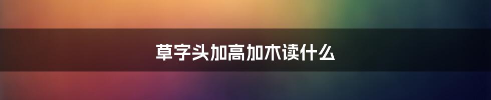 草字头加高加木读什么