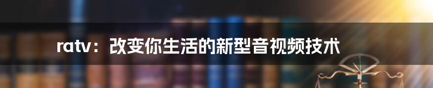 ratv：改变你生活的新型音视频技术