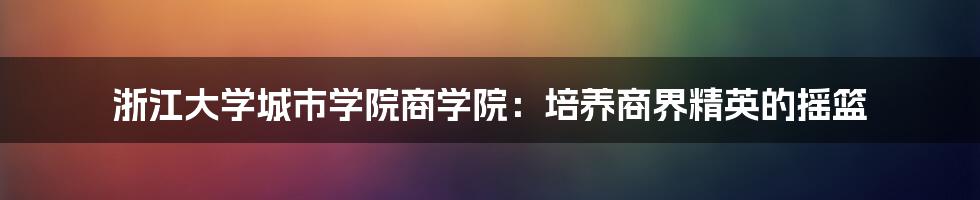 浙江大学城市学院商学院：培养商界精英的摇篮