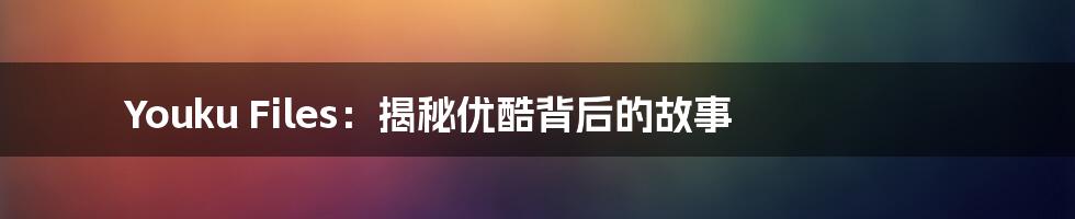 Youku Files：揭秘优酷背后的故事