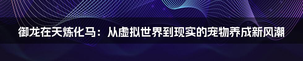 御龙在天炼化马：从虚拟世界到现实的宠物养成新风潮