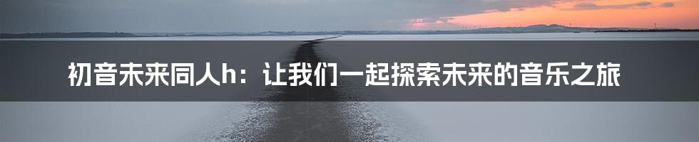 初音未来同人h：让我们一起探索未来的音乐之旅