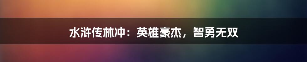 水浒传林冲：英雄豪杰，智勇无双