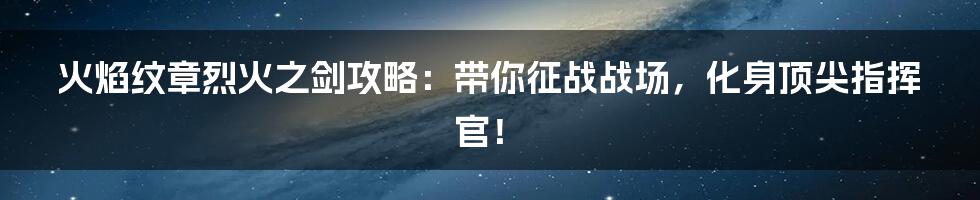 火焰纹章烈火之剑攻略：带你征战战场，化身顶尖指挥官！