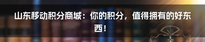 山东移动积分商城：你的积分，值得拥有的好东西！