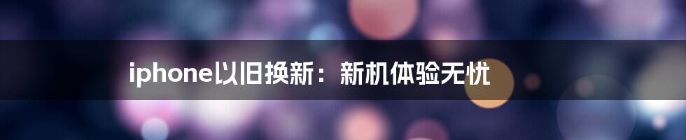 iphone以旧换新：新机体验无忧