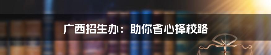 广西招生办：助你省心择校路