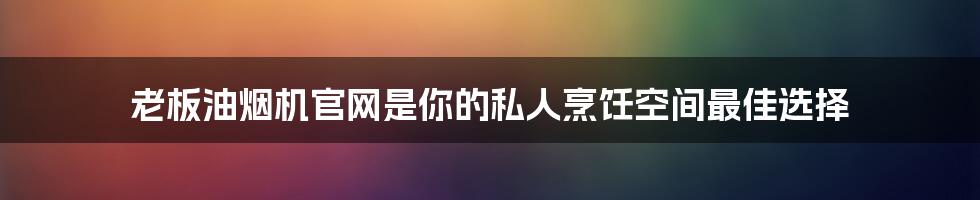 老板油烟机官网是你的私人烹饪空间最佳选择