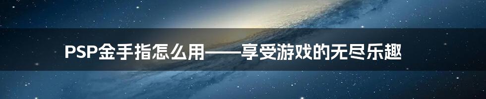 PSP金手指怎么用——享受游戏的无尽乐趣