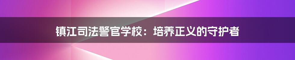 镇江司法警官学校：培养正义的守护者