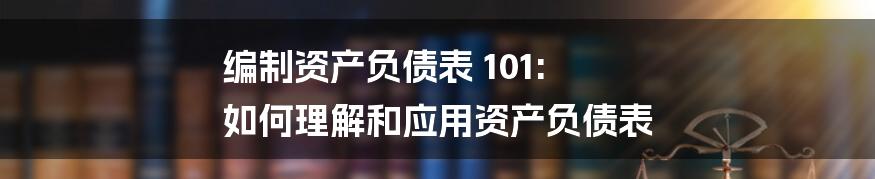 编制资产负债表 101: 如何理解和应用资产负债表