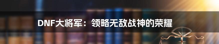 DNF大将军：领略无敌战神的荣耀