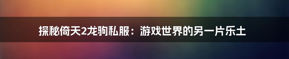 探秘倚天2龙驹私服：游戏世界的另一片乐土