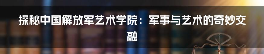 探秘中国解放军艺术学院：军事与艺术的奇妙交融