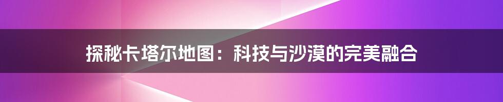 探秘卡塔尔地图：科技与沙漠的完美融合