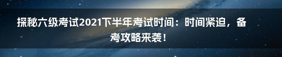 探秘六级考试2021下半年考试时间：时间紧迫，备考攻略来袭！