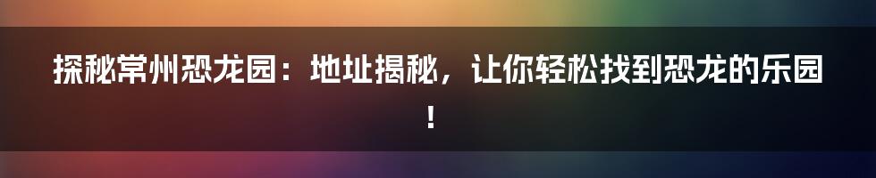 探秘常州恐龙园：地址揭秘，让你轻松找到恐龙的乐园！