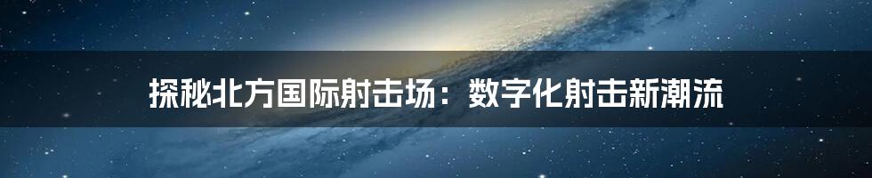 探秘北方国际射击场：数字化射击新潮流