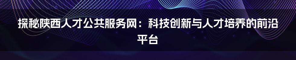 探秘陕西人才公共服务网：科技创新与人才培养的前沿平台