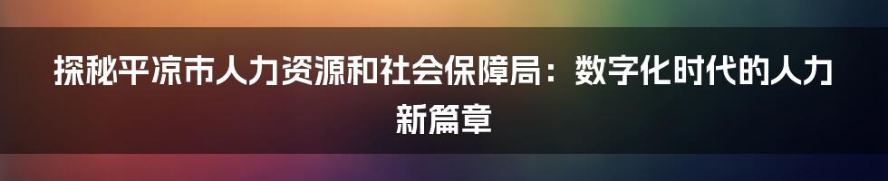 探秘平凉市人力资源和社会保障局：数字化时代的人力新篇章