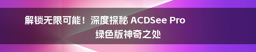 解锁无限可能！深度探秘 ACDSee Pro 绿色版神奇之处