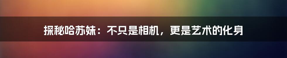 探秘哈苏妹：不只是相机，更是艺术的化身