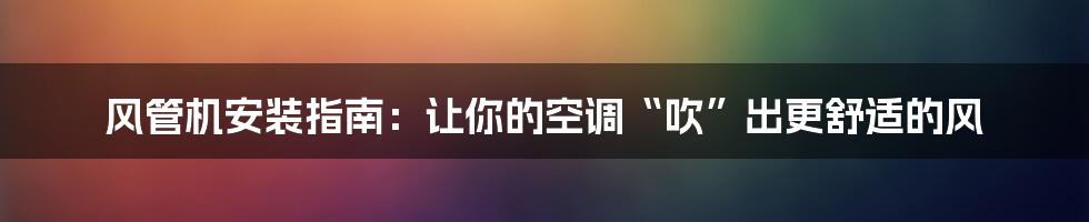 风管机安装指南：让你的空调“吹”出更舒适的风