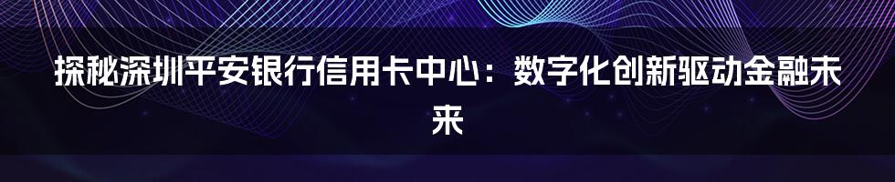 探秘深圳平安银行信用卡中心：数字化创新驱动金融未来