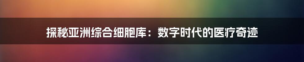 探秘亚洲综合细胞库：数字时代的医疗奇迹