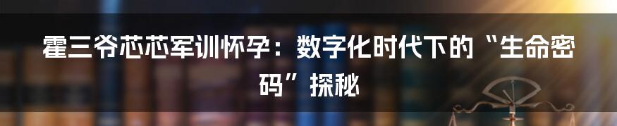 霍三爷芯芯军训怀孕：数字化时代下的“生命密码”探秘