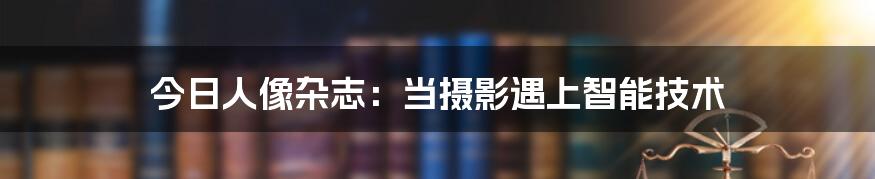 今日人像杂志：当摄影遇上智能技术