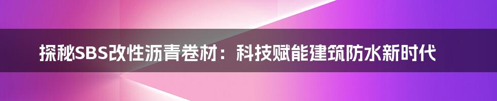 探秘SBS改性沥青卷材：科技赋能建筑防水新时代